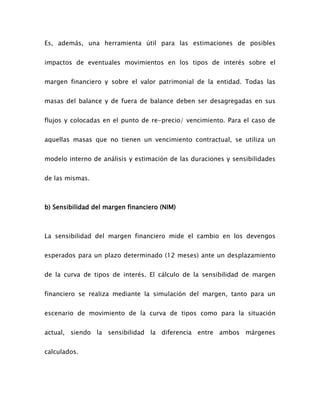 Es, además, una herramienta útil para las estimaciones de posibles
impactos de eventuales movimientos en los tipos de interés sobre el
margen financiero y sobre el valor patrimonial de la entidad. Todas las
masas del balance y de fuera de balance deben ser desagregadas en sus
flujos y colocadas en el punto de re-precio/ vencimiento. Para el caso de
aquellas masas que no tienen un vencimiento contractual, se utiliza un
modelo interno de análisis y estimación de las duraciones y sensibilidades
de las mismas.
b) Sensibilidad del margen financiero (NIM)
La sensibilidad del margen financiero mide el cambio en los devengos
esperados para un plazo determinado (12 meses) ante un desplazamiento
de la curva de tipos de interés. El cálculo de la sensibilidad de margen
financiero se realiza mediante la simulación del margen, tanto para un
escenario de movimiento de la curva de tipos como para la situación
actual, siendo la sensibilidad la diferencia entre ambos márgenes
calculados.
 