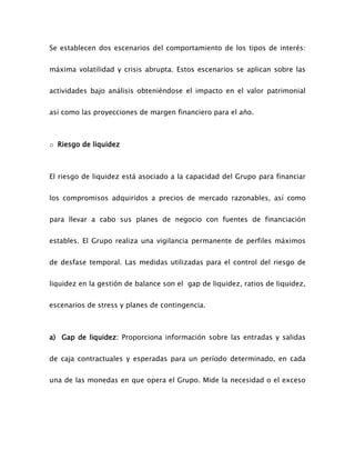 Se establecen dos escenarios del comportamiento de los tipos de interés:
máxima volatilidad y crisis abrupta. Estos escenarios se aplican sobre las
actividades bajo análisis obteniéndose el impacto en el valor patrimonial
así como las proyecciones de margen financiero para el año.
o Riesgo de liquidez
El riesgo de liquidez está asociado a la capacidad del Grupo para financiar
los compromisos adquiridos a precios de mercado razonables, así como
para llevar a cabo sus planes de negocio con fuentes de financiación
estables. El Grupo realiza una vigilancia permanente de perfiles máximos
de desfase temporal. Las medidas utilizadas para el control del riesgo de
liquidez en la gestión de balance son el gap de liquidez, ratios de liquidez,
escenarios de stress y planes de contingencia.
a) Gap de liquidez: Proporciona información sobre las entradas y salidas
de caja contractuales y esperadas para un período determinado, en cada
una de las monedas en que opera el Grupo. Mide la necesidad o el exceso
 