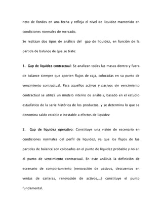 neto de fondos en una fecha y refleja el nivel de liquidez mantenido en
condiciones normales de mercado.
Se realizan dos tipos de análisis del gap de liquidez, en función de la
partida de balance de que se trate:
1. Gap de liquidez contractual: Se analizan todas las masas dentro y fuera
de balance siempre que aporten flujos de caja, colocadas en su punto de
vencimiento contractual. Para aquellos activos y pasivos sin vencimiento
contractual se utiliza un modelo interno de análisis, basado en el estudio
estadístico de la serie histórica de los productos, y se determina lo que se
denomina saldo estable e inestable a efectos de liquidez
2. Gap de liquidez operativo: Constituye una visión de escenario en
condiciones normales del perfil de liquidez, ya que los flujos de las
partidas de balance son colocados en el punto de liquidez probable y no en
el punto de vencimiento contractual. En este análisis la definición de
escenario de comportamiento (renovación de pasivos, descuentos en
ventas de carteras, renovación de activos,...) constituye el punto
fundamental.
 
