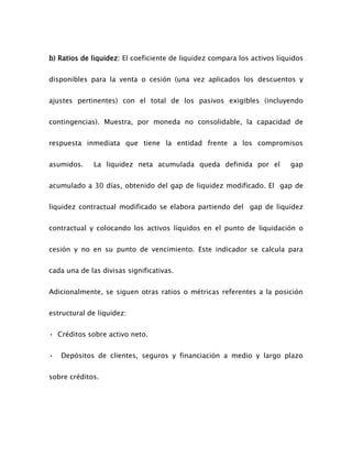b) Ratios de liquidez: El coeficiente de liquidez compara los activos líquidos
disponibles para la venta o cesión (una vez aplicados los descuentos y
ajustes pertinentes) con el total de los pasivos exigibles (incluyendo
contingencias). Muestra, por moneda no consolidable, la capacidad de
respuesta inmediata que tiene la entidad frente a los compromisos
asumidos. La liquidez neta acumulada queda definida por el gap
acumulado a 30 días, obtenido del gap de liquidez modificado. El gap de
liquidez contractual modificado se elabora partiendo del gap de liquidez
contractual y colocando los activos líquidos en el punto de liquidación o
cesión y no en su punto de vencimiento. Este indicador se calcula para
cada una de las divisas significativas.
Adicionalmente, se siguen otras ratios o métricas referentes a la posición
estructural de liquidez:
• Créditos sobre activo neto.
• Depósitos de clientes, seguros y financiación a medio y largo plazo
sobre créditos.
 