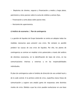 • Depósitos de clientes, seguros y financiación a medio y largo plazo,
patrimonio y otros pasivos sobre la suma de créditos y activos fijos.
• Financiación a corto plazo sobre pasivo neto.
• Horizonte de supervivencia.
c) Análisis de escenarios / Plan de contingencia
L a gestión de liquidez de Grupo Santander se centra en adoptar todas las
medidas necesarias para prevenir una crisis. No siempre es posible
predecir las causas de una crisis de liquidez. Por ello, los planes de
contingencia se centran en modelar crisis potenciales a través del análisis
de distintos escenarios, en la identificación de tipos de crisis, en las
comunicaciones internas y externas y en las responsabilidades
individuales.
El plan de contingencia cubre el ámbito de dirección de una unidad local y
de la sede central. A la primera señal de crisis, especifica claras líneas de
comunicación y sugiere una amplia gama de respuestas ante distintos
niveles de crisis. Debido a que las crisis pueden evolucionar en una base
 