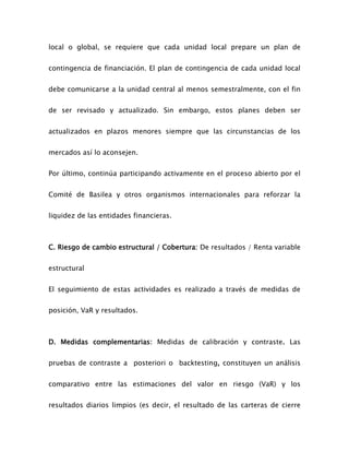 local o global, se requiere que cada unidad local prepare un plan de
contingencia de financiación. El plan de contingencia de cada unidad local
debe comunicarse a la unidad central al menos semestralmente, con el fin
de ser revisado y actualizado. Sin embargo, estos planes deben ser
actualizados en plazos menores siempre que las circunstancias de los
mercados así lo aconsejen.
Por último, continúa participando activamente en el proceso abierto por el
Comité de Basilea y otros organismos internacionales para reforzar la
liquidez de las entidades financieras.
C. Riesgo de cambio estructural / Cobertura: De resultados / Renta variable
estructural
El seguimiento de estas actividades es realizado a través de medidas de
posición, VaR y resultados.
D. Medidas complementarias: Medidas de calibración y contraste. Las
pruebas de contraste a posteriori o backtesting, constituyen un análisis
comparativo entre las estimaciones del valor en riesgo (VaR) y los
resultados diarios limpios (es decir, el resultado de las carteras de cierre
 