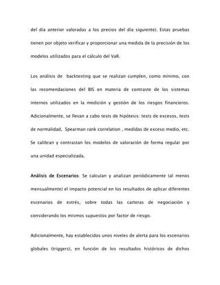 del día anterior valoradas a los precios del día siguiente). Estas pruebas
tienen por objeto verificar y proporcionar una medida de la precisión de los
modelos utilizados para el cálculo del VaR.
Los análisis de backtesting que se realizan cumplen, como mínimo, con
las recomendaciones del BIS en materia de contraste de los sistemas
internos utilizados en la medición y gestión de los riesgos financieros.
Adicionalmente, se llevan a cabo tests de hipótesis: tests de excesos, tests
de normalidad, Spearman rank correlation , medidas de exceso medio, etc.
Se calibran y contrastan los modelos de valoración de forma regular por
una unidad especializada.
Análisis de Escenarios: Se calculan y analizan periódicamente (al menos
mensualmente) el impacto potencial en los resultados de aplicar diferentes
escenarios de estrés, sobre todas las carteras de negociación y
considerando los mismos supuestos por factor de riesgo.
Adicionalmente, hay establecidos unos niveles de alerta para los escenarios
globales (triggers), en función de los resultados históricos de dichos
 
