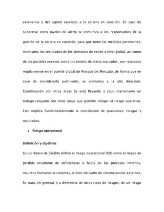 escenarios y del capital asociado a la cartera en cuestión. En caso de
superarse estos niveles de alerta se comunica a los responsables de la
gestión de la cartera en cuestión, para que tome las medidas pertinentes.
Asimismo, los resultados de los ejercicios de estrés a nivel global, así como
de los posibles excesos sobre los niveles de alerta marcados, son revisados
regularmente en el comité global de Riesgos de Mercado, de forma que en
caso de considerarlo pertinente, se comunica a la alta dirección.
Coordinación con otras áreas Se está llevando a cabo diariamente un
trabajo conjunto con otras áreas que permite mitigar el riesgo operativo.
Esto implica fundamentalmente la conciliación de posiciones, riesgos y
resultados.
 Riesgo operacional
Definición y objetivos
Grupo Banco de Crédito define el riesgo operacional (RO) como el riesgo de
pérdida resultante de deficiencias o fallos de los procesos internos,
recursos humanos o sistemas, o bien derivado de circunstancias externas.
Se trata, en general, y a diferencia de otros tipos de riesgos, de un riesgo
 