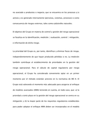 no asociado a productos o negocio, que se encuentra en los procesos y/o
activos y es generado internamente (personas, sistemas, procesos) o como
consecuencia de riesgos externos, tales como catástrofes naturales.
El objetivo del Grupo en materia de control y gestión del riesgo operacional
se focaliza en la identificación, medición / evaluación, control / mitigación,
e información de dicho riesgo.
La prioridad del Grupo es, por tanto, identificar y eliminar focos de riesgo,
independientemente de que hayan producido pérdidas o no. La medición
también contribuye al establecimiento de prioridades en la gestión del
riesgo operacional. Para el cálculo de capital regulatorio por riesgo
operacional, el Grupo ha considerado conveniente optar en un primer
momento por el método estándar previsto en la normativa de BIS II. El
Grupo está valorando el momento más adecuado para acogerse al enfoque
de modelos avanzados (AMA) teniendo en cuenta, en todo caso, que: a) la
prioridad a corto plazo en la gestión del riesgo operacional se centra en su
mitigación; y b) la mayor parte de los requisitos regulatorios establecidos
para poder adoptar el enfoque AMA deben ser incorporados en el modelo
 