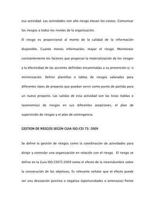 esa actividad. Las actividades con alto riesgo elevan los costos. Comunicar
los riesgos a todos los niveles de la organización.
El riesgo es proporcional al monto de la calidad de la información
disponible. Cuanto menos información, mayor el riesgo. Monitorear
constantemente los factores que propician la materialización de los riesgos
y la efectividad de las acciones definidas encaminadas a su prevención y/ o
minimización. Definir plantillas o tablas de riesgos valorados para
diferentes tipos de proyecto que puedan servir como punto de partida para
un nuevo proyecto. Las salidas de esta actividad son las listas (tablas o
taxonomías) de riesgos en sus diferentes acepciones, el plan de
supervisión de riesgos y el plan de contingencia.
GESTION DE RIESGOS SEGÚN GUIA ISO/CEI 73: 2009
Se define la gestión de riesgos como la coordinación de actividades para
dirigir y controlar una organización en relación con el riesgo. El riesgo se
define en la Guía ISO/CEI73:2009 como el efecto de la incertidumbre sobre
la consecución de los objetivos. Es relevante señalar que el efecto puede
ser una desviación positiva o negativa (oportunidades o amenazas) frente
 