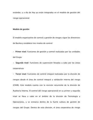 estándar, y a día de hoy ya están integrados en el modelo de gestión del
riesgo operacional.
Modelo de gestión
El modelo organizativo de control y gestión de riesgos sigue las directrices
de Basilea y establece tres niveles de control:
• Primer nivel: Funciones de gestión y control realizadas por las unidades
del Grupo
• Segundo nivel: Funciones de supervisión llevadas a cabo por las áreas
corporativas
• Tercer nivel: Funciones de control integral realizadas por la división de
riesgos desde el área de control integral y validación interna del riesgo
(CIVIR). Este modelo cuenta con la revisión recurrente de la división de
Auditoría Interna. El control del riesgo operacional en su primer y segundo
nivel se lleva a cabo en el ámbito de la división de Tecnología y
Operaciones, y se enmarca dentro de la fuerte cultura de gestión de
riesgos del Grupo. Dentro de esta división, el área corporativa de riesgo
 