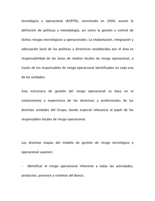 tecnológico y operacional (ACRTO), constituida en 2008, asume la
definición de políticas y metodología, así como la gestión y control de
dichos riesgos tecnológicos y operacionales. La implantación, integración y
adecuación local de las políticas y directrices establecidas por el área es
responsabilidad de las áreas de medios locales de riesgo operacional, a
través de los responsables de riesgo operacional identificados en cada una
de las unidades.
Esta estructura de gestión del riesgo operacional se basa en el
conocimiento y experiencia de los directivos y profesionales de las
distintas unidades del Grupo, dando especial relevancia al papel de los
responsables locales de riesgo operacional.
Las distintas etapas del modelo de gestión de riesgo tecnológico y
operacional suponen:
• Identificar el riesgo operacional inherente a todas las actividades,
productos, procesos y sistemas del Banco.
 
