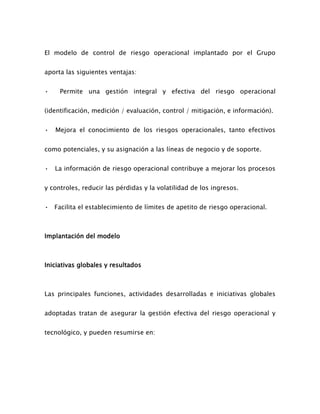 El modelo de control de riesgo operacional implantado por el Grupo
aporta las siguientes ventajas:
• Permite una gestión integral y efectiva del riesgo operacional
(identificación, medición / evaluación, control / mitigación, e información).
• Mejora el conocimiento de los riesgos operacionales, tanto efectivos
como potenciales, y su asignación a las líneas de negocio y de soporte.
• La información de riesgo operacional contribuye a mejorar los procesos
y controles, reducir las pérdidas y la volatilidad de los ingresos.
• Facilita el establecimiento de límites de apetito de riesgo operacional.
Implantación del modelo
Iniciativas globales y resultados
Las principales funciones, actividades desarrolladas e iniciativas globales
adoptadas tratan de asegurar la gestión efectiva del riesgo operacional y
tecnológico, y pueden resumirse en:
 