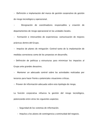 • Definición e implantación del marco de gestión corporativo de gestión
de riesgo tecnológico y operacional.
• Designación de coordinadores responsables y creación de
departamentos de riesgo operacional en las unidades locales.
• Formación e intercambio de experiencias: comunicación de mejores
prácticas dentro del Grupo.
• Impulso de planes de mitigación: Control tanto de la implantación de
medidas correctoras como de los proyectos en desarrollo.
• Definición de políticas y estructuras para minimizar los impactos al
Grupo ante grandes desastres.
• Mantener un adecuado control sobre las actividades realizadas por
terceros para hacer frente a potenciales situaciones críticas.
• Proveer de información adecuada sobre esta tipología de riesgo.
La función corporativa refuerza la gestión del riesgo tecnológico,
potenciando entre otros los siguientes aspectos:
• Seguridad de los sistemas de información.
• Impulso a los planes de contingencia y continuidad del negocio.
 