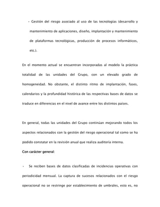 • Gestión del riesgo asociado al uso de las tecnologías (desarrollo y
mantenimiento de aplicaciones, diseño, implantación y mantenimiento
de plataformas tecnológicas, producción de procesos informáticos,
etc.).
En el momento actual se encuentran incorporadas al modelo la práctica
totalidad de las unidades del Grupo, con un elevado grado de
homogeneidad. No obstante, el distinto ritmo de implantación, fases,
calendarios y la profundidad histórica de las respectivas bases de datos se
traduce en diferencias en el nivel de avance entre los distintos países.
En general, todas las unidades del Grupo continúan mejorando todos los
aspectos relacionados con la gestión del riesgo operacional tal como se ha
podido constatar en la revisión anual que realiza auditoría interna.
Con carácter general:
• Se reciben bases de datos clasificadas de incidencias operativas con
periodicidad mensual. La captura de sucesos relacionados con el riesgo
operacional no se restringe por establecimiento de umbrales, esto es, no
 