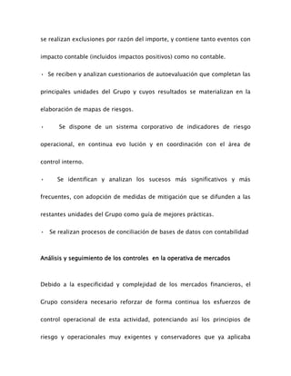 se realizan exclusiones por razón del importe, y contiene tanto eventos con
impacto contable (incluidos impactos positivos) como no contable.
• Se reciben y analizan cuestionarios de autoevaluación que completan las
principales unidades del Grupo y cuyos resultados se materializan en la
elaboración de mapas de riesgos.
• Se dispone de un sistema corporativo de indicadores de riesgo
operacional, en continua evo lución y en coordinación con el área de
control interno.
• Se identifican y analizan los sucesos más significativos y más
frecuentes, con adopción de medidas de mitigación que se difunden a las
restantes unidades del Grupo como guía de mejores prácticas.
• Se realizan procesos de conciliación de bases de datos con contabilidad
Análisis y seguimiento de los controles en la operativa de mercados
Debido a la especificidad y complejidad de los mercados financieros, el
Grupo considera necesario reforzar de forma continua los esfuerzos de
control operacional de esta actividad, potenciando así los principios de
riesgo y operacionales muy exigentes y conservadores que ya aplicaba
 