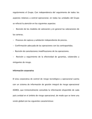 regularmente el Grupo. Con independencia del seguimiento de todos los
aspectos relativos a control operacional, en todas las unidades del Grupo
se reforzó la atención en los siguientes aspectos:
• Revisión de los modelos de valoración y en general las valoraciones de
las carteras.
• Procesos de captura y validación independiente de precios.
• Confirmación adecuada de las operaciones con las contrapartidas.
• Revisión de cancelaciones/modificaciones de las operaciones.
• Revisión y seguimiento de la efectividad de garantías, colaterales y
mitigantes de riesgo.
Información corporativa
El área corporativa de control de riesgo tecnológico y operacional cuenta
con un sistema de información de gestión integral de riesgo operacional
(IGIRO), que trimestralmente consolida la información disponible de cada
país/unidad en el ámbito de riesgo operacional, de modo que se tiene una
visión global con las siguientes características:
 