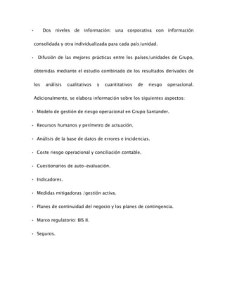 • Dos niveles de información: una corporativa con información
consolidada y otra individualizada para cada país/unidad.
• Difusión de las mejores prácticas entre los países/unidades de Grupo,
obtenidas mediante el estudio combinado de los resultados derivados de
los análisis cualitativos y cuantitativos de riesgo operacional.
Adicionalmente, se elabora información sobre los siguientes aspectos:
• Modelo de gestión de riesgo operacional en Grupo Santander.
• Recursos humanos y perímetro de actuación.
• Análisis de la base de datos de errores e incidencias.
• Coste riesgo operacional y conciliación contable.
• Cuestionarios de auto-evaluación.
• Indicadores.
• Medidas mitigadoras /gestión activa.
• Planes de continuidad del negocio y los planes de contingencia.
• Marco regulatorio: BIS II.
• Seguros.
 
