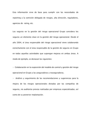 Esta información sirve de base para cumplir con las necesidades de
reporting a la comisión delegada de riesgos, alta dirección, reguladores,
agencias de rating, etc.
Los seguros en la gestión del riesgo operacional Grupo considera los
seguros un elemento clave en la gestión del riesgo operacional. Desde el
año 2004, el área responsable del riesgo operacional viene colaborando
estrechamente con el área responsable de la gestión de seguros en Grupo
en todas aquellas actividades que supongan mejoras en ambas áreas. A
modo de ejemplo, se destacan las siguientes:
• Colaboración en la exposición del modelo de control y gestión del riesgo
operacional en Grupo a las aseguradoras y reaseguradoras.
• Análisis y seguimiento de las recomendaciones y sugerencias para la
mejora de los riesgos operacionales dictadas por las compañías de
seguros, vía auditorías previas realizadas por empresas especializadas, así
como de su posterior implantación.
 