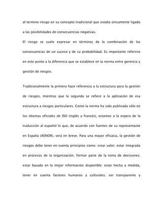 al termino riesgo en su concepto tradicional que estaba únicamente ligado
a las posibilidades de consecuencias negativas.
El riesgo se suele expresar en términos de la combinación de las
consecuencias de un suceso y de su probabilidad. Es importante referirse
en este punto a la diferencia que se establece en la norma entre gerencia y
gestión de riesgos.
Tradicionalmente la primera hace referencia a la estructura para la gestión
de riesgos, mientras que la segunda se refiere a la aplicación de esa
estructura a riesgos particulares. Como la norma ha sido publicada sólo en
los idiomas oficiales de ISO (inglés y francés), estamos a la espera de la
traducción al español lo que, de acuerdo con fuentes de su representante
en España (AENOR), será en breve. Para una mayor eficacia, la gestión de
riesgos debe tener en cuenta principios como: crear valor; estar integrada
en procesos de la organización; formar parte de la toma de decisiones;
estar basada en la mejor información disponible: estar hecha a medida,
tener en cuenta factores humanos y culturales; ser transparente y
 