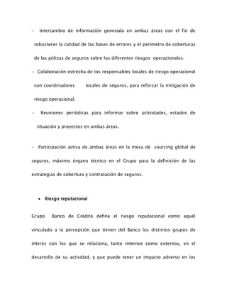 • Intercambio de información generada en ambas áreas con el fin de
robustecer la calidad de las bases de errores y el perímetro de coberturas
de las pólizas de seguros sobre los diferentes riesgos operacionales.
• Colaboración estrecha de los responsables locales de riesgo operacional
con coordinadores locales de seguros, para reforzar la mitigación de
riesgo operacional.
• Reuniones periódicas para informar sobre actividades, estados de
situación y proyectos en ambas áreas.
• Participación activa de ambas áreas en la mesa de sourcing global de
seguros, máximo órgano técnico en el Grupo para la definición de las
estrategias de cobertura y contratación de seguros.
 Riesgo reputacional
Grupo Banco de Crédito define el riesgo reputacional como aquél
vinculado a la percepción que tienen del Banco los distintos grupos de
interés con los que se relaciona, tanto internos como externos, en el
desarrollo de su actividad, y que puede tener un impacto adverso en los
 