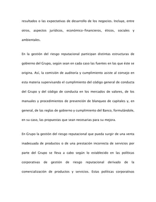 resultados o las expectativas de desarrollo de los negocios. Incluye, entre
otros, aspectos jurídicos, económico-financieros, éticos, sociales y
ambientales.
En la gestión del riesgo reputacional participan distintas estructuras de
gobierno del Grupo, según sean en cada caso las fuentes en las que éste se
origina. Así, la comisión de auditoría y cumplimiento asiste al consejo en
esta materia supervisando el cumplimiento del código general de conducta
del Grupo y del código de conducta en los mercados de valores, de los
manuales y procedimientos de prevención de blanqueo de capitales y, en
general, de las reglas de gobierno y cumplimiento del Banco, formulándole,
en su caso, las propuestas que sean necesarias para su mejora.
En Grupo la gestión del riesgo reputacional que pueda surgir de una venta
inadecuada de productos o de una prestación incorrecta de servicios por
parte del Grupo se lleva a cabo según lo establecido en las políticas
corporativas de gestión de riesgo reputacional derivado de la
comercialización de productos y servicios. Estas políticas corporativas
 