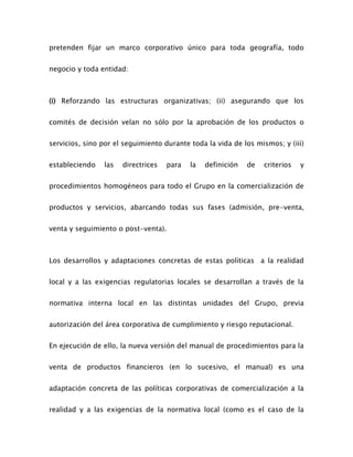pretenden fijar un marco corporativo único para toda geografía, todo
negocio y toda entidad:
(i) Reforzando las estructuras organizativas; (ii) asegurando que los
comités de decisión velan no sólo por la aprobación de los productos o
servicios, sino por el seguimiento durante toda la vida de los mismos; y (iii)
estableciendo las directrices para la definición de criterios y
procedimientos homogéneos para todo el Grupo en la comercialización de
productos y servicios, abarcando todas sus fases (admisión, pre-venta,
venta y seguimiento o post-venta).
Los desarrollos y adaptaciones concretas de estas políticas a la realidad
local y a las exigencias regulatorias locales se desarrollan a través de la
normativa interna local en las distintas unidades del Grupo, previa
autorización del área corporativa de cumplimiento y riesgo reputacional.
En ejecución de ello, la nueva versión del manual de procedimientos para la
venta de productos financieros (en lo sucesivo, el manual) es una
adaptación concreta de las políticas corporativas de comercialización a la
realidad y a las exigencias de la normativa local (como es el caso de la
 