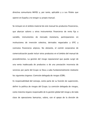 directiva comunitaria MiFID) y, por tanto, aplicable y a sus filiales que
operen en España y no tengan su propio manual.
Se incluyen en el ámbito material de este manual los productos financieros,
que abarcan valores u otros instrumentos financieros de renta fija o
variable, instrumentos de mercado monetario, participaciones en
instituciones de inversión colectiva, derivados negociados y OTC y
contratos financieros atípicos. No obstante, el comité corporativo de
comercialización puede incluir otros productos en el ámbito del manual de
procedimientos. La gestión del riesgo reputacional que pueda surgir de
una venta inadecuada de productos o de una prestación incorrecta de
servicios por parte del Grupo se lleva a cabo fundamentalmente mediante
los siguientes órganos: Comisión delegada de riesgos (CDR).
Es responsabilidad del consejo, como parte de su función de supervisión,
definir la política de riesgos del Grupo. La comisión delegada de riesgos,
como máximo órgano responsable de la gestión global del riesgo y de toda
clase de operaciones bancarias, valora, con el apoyo de la división de
 