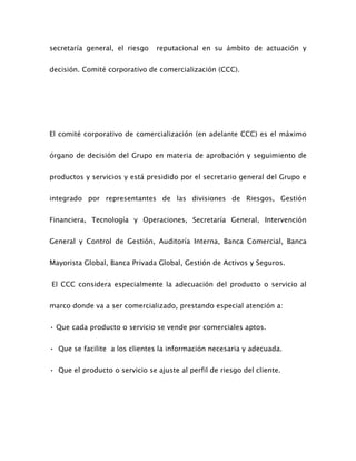 secretaría general, el riesgo reputacional en su ámbito de actuación y
decisión. Comité corporativo de comercialización (CCC).
El comité corporativo de comercialización (en adelante CCC) es el máximo
órgano de decisión del Grupo en materia de aprobación y seguimiento de
productos y servicios y está presidido por el secretario general del Grupo e
integrado por representantes de las divisiones de Riesgos, Gestión
Financiera, Tecnología y Operaciones, Secretaría General, Intervención
General y Control de Gestión, Auditoría Interna, Banca Comercial, Banca
Mayorista Global, Banca Privada Global, Gestión de Activos y Seguros.
El CCC considera especialmente la adecuación del producto o servicio al
marco donde va a ser comercializado, prestando especial atención a:
• Que cada producto o servicio se vende por comerciales aptos.
• Que se facilite a los clientes la información necesaria y adecuada.
• Que el producto o servicio se ajuste al perfil de riesgo del cliente.
 