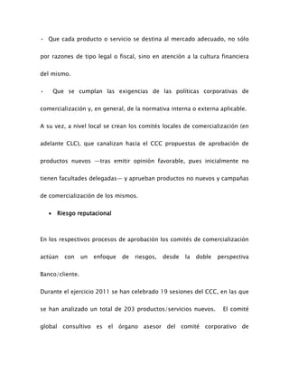 • Que cada producto o servicio se destina al mercado adecuado, no sólo
por razones de tipo legal o fiscal, sino en atención a la cultura financiera
del mismo.
• Que se cumplan las exigencias de las políticas corporativas de
comercialización y, en general, de la normativa interna o externa aplicable.
A su vez, a nivel local se crean los comités locales de comercialización (en
adelante CLC), que canalizan hacia el CCC propuestas de aprobación de
productos nuevos —tras emitir opinión favorable, pues inicialmente no
tienen facultades delegadas— y aprueban productos no nuevos y campañas
de comercialización de los mismos.
 Riesgo reputacional
En los respectivos procesos de aprobación los comités de comercialización
actúan con un enfoque de riesgos, desde la doble perspectiva
Banco/cliente.
Durante el ejercicio 2011 se han celebrado 19 sesiones del CCC, en las que
se han analizado un total de 203 productos/servicios nuevos. El comité
global consultivo es el órgano asesor del comité corporativo de
 