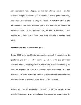 comercialización y está integrado por representantes de áreas que aportan
visión de riesgos, regulatoria y de mercados. El comité global consultivo,
que celebra sus sesiones con una periodicidad estimada trimestral, puede
recomendar la revisión de productos que se vean afectados por cambios en
mercados, deterioros de solvencia (país, sectores o empresas) o por
cambios en la visión que el Grupo tiene de los mercados a medio y largo
plazo.
Comité corporativo de seguimiento (CCS)
Desde 2009 se ha establecido una reunión semanal de seguimiento de
productos presidida por el secretario general y en la que participan
auditoría interna, asesoría jurídica, cumplimiento, atención al cliente y las
áreas de negocio afectadas (con representación permanente de la red
comercial). En dicha reunión se plantean y resuelven cuestiones concretas
relacionadas con la comercialización de productos y servicios.
Durante 2011 se han celebrado 42 sesiones del CCS en las que se han
resuelto incidencias y se ha analizado información de seguimiento de
 