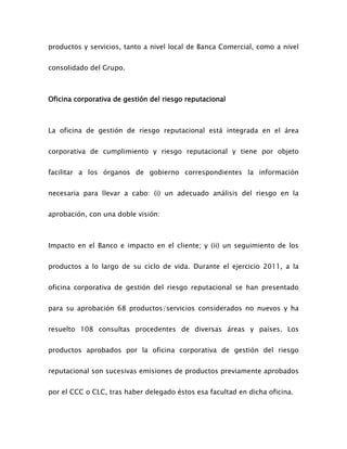 productos y servicios, tanto a nivel local de Banca Comercial, como a nivel
consolidado del Grupo.
Oficina corporativa de gestión del riesgo reputacional
La oficina de gestión de riesgo reputacional está integrada en el área
corporativa de cumplimiento y riesgo reputacional y tiene por objeto
facilitar a los órganos de gobierno correspondientes la información
necesaria para llevar a cabo: (i) un adecuado análisis del riesgo en la
aprobación, con una doble visión:
Impacto en el Banco e impacto en el cliente; y (ii) un seguimiento de los
productos a lo largo de su ciclo de vida. Durante el ejercicio 2011, a la
oficina corporativa de gestión del riesgo reputacional se han presentado
para su aprobación 68 productos/servicios considerados no nuevos y ha
resuelto 108 consultas procedentes de diversas áreas y países. Los
productos aprobados por la oficina corporativa de gestión del riesgo
reputacional son sucesivas emisiones de productos previamente aprobados
por el CCC o CLC, tras haber delegado éstos esa facultad en dicha oficina.
 