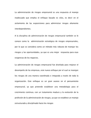 La administración de riesgos empresarial es una respuesta al manejo
inadecuado que emplea el enfoque basado es silos, es decir en el
aislamiento de las exposiciones para administrar riesgos altamente
interdependientes.
A la disciplina de administración de riesgos empresarial también se le
conoce como la administración estratégica de riesgos empresariales,
por lo que se considera como un método más robusto de manejar los
riesgos y las oportunidades, ya que es una mejor respuesta para esas
exigencias de los negocios.
La administración de riesgos empresarial fue diseñada para mejorar el
desempeño de las empresas, este nuevo enfoque por el cual se manejan
los riesgos de una manera coordinada e integrada a través de toda la
organización. Este enfoque es un gran avance en el pensamiento
empresarial, ya que pretende establecer una metodología para el
crecimiento continuo, con un tratamiento maduro y la evolución de la
profesión de la administración de riesgos, ya que se establece un manejo
estructurado y disciplinado hacia los riesgos
 