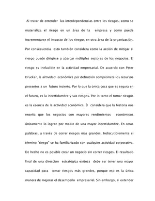 Al tratar de entender las interdependencias entre los riesgos, como se
materializa el riesgo en un área de la empresa y como puede
incrementarse el impacto de los riesgos en otra área de la organización.
Por consecuencia esto también considera como la acción de mitigar el
riesgo puede dirigirse a abarcar múltiples sectores de los negocios. El
riesgo es ineludible en la actividad empresarial. De acuerdo con Peter
Drucker, la actividad económica por definición compromete los recursos
presentes a un futuro incierto. Por lo que la única cosa que es segura en
el futuro, es la incertidumbre y sus riesgos. Por lo tanto el tomar riesgos
es la esencia de la actividad económica. Él considera que la historia nos
enseña que los negocios con mayores rendimientos económicos
únicamente lo logran por medio de una mayor incertidumbre. En otras
palabras, a través de correr riesgos más grandes. Indiscutiblemente el
término “riesgo” se ha familiarizado con cualquier actividad corporativa.
De hecho no es posible crear un negocio sin correr riesgos. El resultado
final de una dirección estratégica exitosa debe ser tener una mayor
capacidad para tomar riesgos más grandes, porque eso es la única
manera de mejorar el desempeño empresarial. Sin embargo, al extender
 
