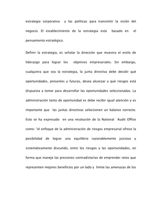 estrategia corporativa y las políticas para transmitir la visión del
negocio. El establecimiento de la estrategia está basado en el
pensamiento estratégico.
Definir la estrategia, es señalar la dirección que muestra el estilo de
liderazgo para lograr los objetivos empresariales. Sin embargo,
cualquiera que sea la estrategia, la junta directiva debe decidir qué
oportunidades, presentes y futuras, desea alcanzar y qué riesgos está
dispuesta a tomar para desarrollar las oportunidades seleccionadas. La
administración tanto de oportunidad es debe recibir igual atención y es
importante que las juntas directivas seleccionen un balance correcto.
Esto se ha expresado en una resolución de la National Audit Office
como: “el enfoque de la administración de riesgos empresarial ofrece la
posibilidad de lograr una equilibrio razonablemente juicioso y
sistemáticamente discutido, entre los riesgos y las oportunidades, en
forma que maneje las presiones contradictorias de emprender retos que
representen mejores beneficios por un lado y limite las amenazas de los
 