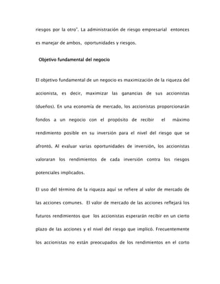 riesgos por la otro”. La administración de riesgo empresarial entonces
es manejar de ambos, oportunidades y riesgos.
Objetivo fundamental del negocio
El objetivo fundamental de un negocio es maximización de la riqueza del
accionista, es decir, maximizar las ganancias de sus accionistas
(dueños). En una economía de mercado, los accionistas proporcionarán
fondos a un negocio con el propósito de recibir el máximo
rendimiento posible en su inversión para el nivel del riesgo que se
afrontó. Al evaluar varias oportunidades de inversión, los accionistas
valoraran los rendimientos de cada inversión contra los riesgos
potenciales implicados.
El uso del término de la riqueza aquí se refiere al valor de mercado de
las acciones comunes. El valor de mercado de las acciones reflejará los
futuros rendimientos que los accionistas esperarán recibir en un cierto
plazo de las acciones y el nivel del riesgo que implicó. Frecuentemente
los accionistas no están preocupados de los rendimientos en el corto
 