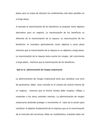 plazo, pero se tratan de alcanzar los rendimientos más altos posibles en
el largo plazo.
A menudo la maximización de los beneficios se propone como objetivo
alternativo para un negocio. La maximización de los beneficios es
diferente de la maximización de la riqueza. La maximización de los
beneficios se considera generalmente como objetivo a corto plazo
mientras que la maximización de la riqueza es un objetivo a largo plazo.
La maximización de la riqueza toma cuenta los riesgos del crecimiento
a largo plazo, mientras que la maximización de los beneficios.
Qué es la administración de riesgos empresarial
La administración de riesgos empresarial tiene que satisfacer una serie
de parámetros. Debe estar incluida en el sistema de control interno de
un negocio, mientras que al mismo tiempo debe respetar, reflejar y
responder a los otros controles internos. La administración de riesgos
empresarial pretende proteger e incrementar el valor de la acción para
satisfacer el objetivo fundamental de la empresa que es la maximización
de la inversión del accionista. Debe ser multifacético, tratando todos los
 