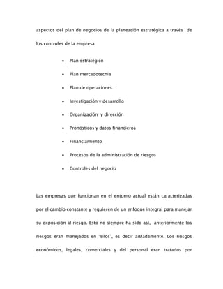 aspectos del plan de negocios de la planeación estratégica a través de
los controles de la empresa
 Plan estratégico
 Plan mercadotecnia
 Plan de operaciones
 Investigación y desarrollo
 Organización y dirección
 Pronósticos y datos financieros
 Financiamiento
 Procesos de la administración de riesgos
 Controles del negocio
Las empresas que funcionan en el entorno actual están caracterizadas
por el cambio constante y requieren de un enfoque integral para manejar
su exposición al riesgo. Esto no siempre ha sido así, anteriormente los
riesgos eran manejados en “silos”, es decir aisladamente. Los riesgos
económicos, legales, comerciales y del personal eran tratados por
 