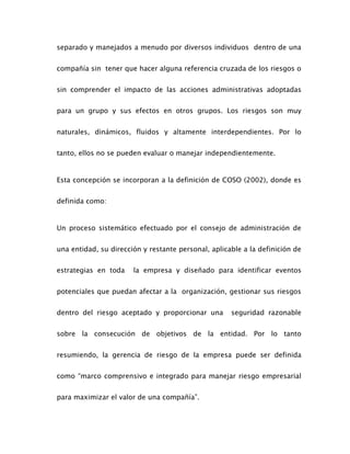separado y manejados a menudo por diversos individuos dentro de una
compañía sin tener que hacer alguna referencia cruzada de los riesgos o
sin comprender el impacto de las acciones administrativas adoptadas
para un grupo y sus efectos en otros grupos. Los riesgos son muy
naturales, dinámicos, fluidos y altamente interdependientes. Por lo
tanto, ellos no se pueden evaluar o manejar independientemente.
Esta concepción se incorporan a la definición de COSO (2002), donde es
definida como:
Un proceso sistemático efectuado por el consejo de administración de
una entidad, su dirección y restante personal, aplicable a la definición de
estrategias en toda la empresa y diseñado para identificar eventos
potenciales que puedan afectar a la organización, gestionar sus riesgos
dentro del riesgo aceptado y proporcionar una seguridad razonable
sobre la consecución de objetivos de la entidad. Por lo tanto
resumiendo, la gerencia de riesgo de la empresa puede ser definida
como “marco comprensivo e integrado para manejar riesgo empresarial
para maximizar el valor de una compañía”.
 
