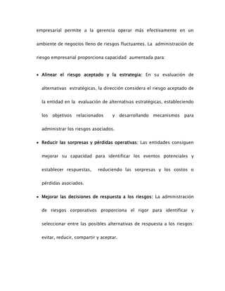 empresarial permite a la gerencia operar más efectivamente en un
ambiente de negocios lleno de riesgos fluctuantes. La administración de
riesgo empresarial proporciona capacidad aumentada para:
 Alinear el riesgo aceptado y la estrategia: En su evaluación de
alternativas estratégicas, la dirección considera el riesgo aceptado de
la entidad en la evaluación de alternativas estratégicas, estableciendo
los objetivos relacionados y desarrollando mecanismos para
administrar los riesgos asociados.
 Reducir las sorpresas y pérdidas operativas: Las entidades consiguen
mejorar su capacidad para identificar los eventos potenciales y
establecer respuestas, reduciendo las sorpresas y los costos o
pérdidas asociados.
 Mejorar las decisiones de respuesta a los riesgos: La administración
de riesgos corporativos proporciona el rigor para identificar y
seleccionar entre las posibles alternativas de respuesta a los riesgos:
evitar, reducir, compartir y aceptar.
 
