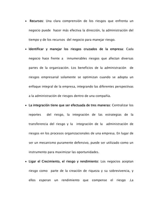  Recursos: Una clara comprensión de los riesgos que enfrenta un
negocio puede hacer más efectiva la dirección, la administración del
tiempo y de los recursos del negocio para manejar riesgo.
 Identificar y manejar los riesgos cruzados de la empresa: Cada
negocio hace frente a innumerables riesgos que afectan diversas
partes de la organización. Los beneficios de la administración de
riesgos empresarial solamente se optimizan cuando se adopta un
enfoque integral de la empresa, integrando las diferentes perspectivas
a la administración de riesgos dentro de una compañía.
 La integración tiene que ser efectuada de tres maneras: Centralizar los
reportes del riesgo, la integración de las estrategias de la
transferencia del riesgo y la integración de la administración de
riesgos en los procesos organizacionales de una empresa. En lugar de
ser un mecanismo puramente defensivo, puede ser utilizado como un
instrumento para maximizar las oportunidades.
 Ligar el Crecimiento, el riesgo y rendimiento: Los negocios aceptan
riesgo como parte de la creación de riqueza y su sobrevivencia, y
ellos esperan un rendimiento que compense el riesgo .La
 