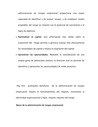administración de riesgos empresarial proporciona una mayor
capacidad de identificar y de evaluar riesgos, y de establecer niveles
aceptables del riesgo en relación con el potencial de crecimiento y el
logro de objetivos.
 Racionalizar el capital: Una información más sólida sobre la
exposición del riesgo permite a gerencia evaluar más efectivamente
las necesidades de capital y mejora la asignación del capital.
 Aprovechar las oportunidades: Mediante la consideración de una
amplia gama de potenciales eventos, la dirección está en posición de
identificar y aprovechar las oportunidades de modo proactivo.
Hay tres principales beneficios de la administración de riesgos
empresarial: mejora el funcionamiento del negocio, incrementa la
efectividad organizacional y logra mejores reportes del riesgo.
Marco de la administración de riesgos empresarial
 