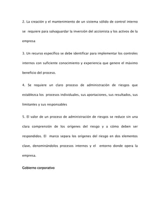 2. La creación y el mantenimiento de un sistema sólido de control interno
se requiere para salvaguardar la inversión del accionista y los activos de la
empresa
3. Un recurso específico se debe identificar para implementar los controles
internos con suficiente conocimiento y experiencia que genere el máximo
beneficio del proceso.
4. Se requiere un claro proceso de administración de riesgos que
establezca los procesos individuales, sus aportaciones, sus resultados, sus
limitantes y sus responsables
5. El valor de un proceso de administración de riesgos se reduce sin una
clara comprensión de los orígenes del riesgo y a cómo deben ser
respondidos. El marco separa los orígenes del riesgo en dos elementos
clave, denominándolos procesos internos y el entorno donde opera la
empresa.
Gobierno corporativo
 