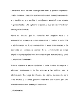 Una revisión de las recientes investigaciones sobre el gobierno corporativo,
revelan que es un catalizador para la administración de riesgos empresarial
y es también en gran medida el contribuyente principal a sus actuales
responsabilidades. Esto explica las expectativas que los accionistas tienen
de sus juntas directivas.
Revela las posturas que las compañías han adoptado hacia a la
administración de riesgos y el gran impulso que ha recibido la práctica de
la administración de riesgos. Actualmente el gobierno corporativo se ha
convertido un componente esencial de la administración de riesgo
empresarial porque proporciona monitoreo integral de la empresa y aplica
la administración del riesgo.
Además establece la responsabilidad en la junta directiva de asegurar el
adecuado funcionamiento de los sistemas y las políticas para la
administración de riesgos. La utilización de prácticas transparentes de la
junta directiva y un sólido gobierno corporativo son cruciales para una
efectiva administración de riesgos empresarial.
Control interno
 