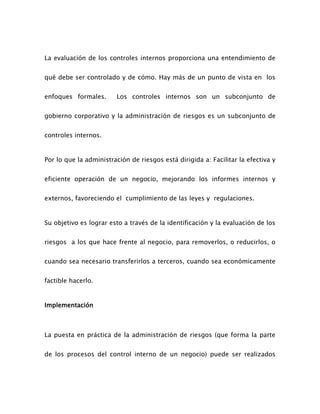 La evaluación de los controles internos proporciona una entendimiento de
qué debe ser controlado y de cómo. Hay más de un punto de vista en los
enfoques formales. Los controles internos son un subconjunto de
gobierno corporativo y la administración de riesgos es un subconjunto de
controles internos.
Por lo que la administración de riesgos está dirigida a: Facilitar la efectiva y
eficiente operación de un negocio, mejorando los informes internos y
externos, favoreciendo el cumplimiento de las leyes y regulaciones.
Su objetivo es lograr esto a través de la identificación y la evaluación de los
riesgos a los que hace frente al negocio, para removerlos, o reducirlos, o
cuando sea necesario transferirlos a terceros, cuando sea económicamente
factible hacerlo.
Implementación
La puesta en práctica de la administración de riesgos (que forma la parte
de los procesos del control interno de un negocio) puede ser realizados
 
