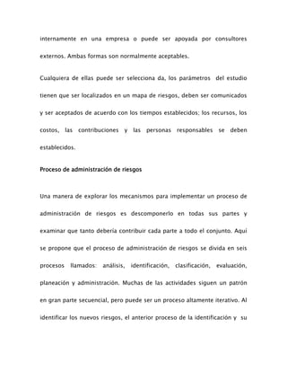 internamente en una empresa o puede ser apoyada por consultores
externos. Ambas formas son normalmente aceptables.
Cualquiera de ellas puede ser selecciona da, los parámetros del estudio
tienen que ser localizados en un mapa de riesgos, deben ser comunicados
y ser aceptados de acuerdo con los tiempos establecidos; los recursos, los
costos, las contribuciones y las personas responsables se deben
establecidos.
Proceso de administración de riesgos
Una manera de explorar los mecanismos para implementar un proceso de
administración de riesgos es descomponerlo en todas sus partes y
examinar que tanto debería contribuir cada parte a todo el conjunto. Aquí
se propone que el proceso de administración de riesgos se divida en seis
procesos llamados: análisis, identificación, clasificación, evaluación,
planeación y administración. Muchas de las actividades siguen un patrón
en gran parte secuencial, pero puede ser un proceso altamente iterativo. Al
identificar los nuevos riesgos, el anterior proceso de la identificación y su
 