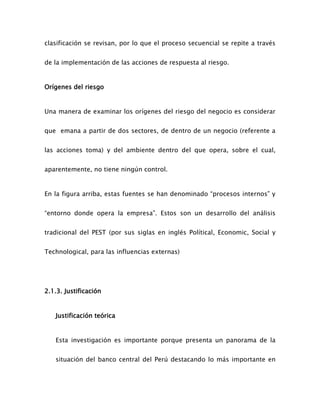 clasificación se revisan, por lo que el proceso secuencial se repite a través
de la implementación de las acciones de respuesta al riesgo.
Orígenes del riesgo
Una manera de examinar los orígenes del riesgo del negocio es considerar
que emana a partir de dos sectores, de dentro de un negocio (referente a
las acciones toma) y del ambiente dentro del que opera, sobre el cual,
aparentemente, no tiene ningún control.
En la figura arriba, estas fuentes se han denominado “procesos internos” y
“entorno donde opera la empresa”. Estos son un desarrollo del análisis
tradicional del PEST (por sus siglas en inglés Polítical, Economic, Social y
Technological, para las influencias externas)
2.1.3. Justificación
Justificación teórica
Esta investigación es importante porque presenta un panorama de la
situación del banco central del Perú destacando lo más importante en
 