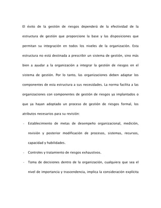 El éxito de la gestión de riesgos dependerá de la efectividad de la
estructura de gestión que proporcione la base y las disposiciones que
permitan su integración en todos los niveles de la organización. Esta
estructura no está destinada a prescribir un sistema de gestión, sino más
bien a ayudar a la organización a integrar la gestión de riesgos en el
sistema de gestión. Por lo tanto, las organizaciones deben adaptar los
componentes de esta estructura a sus necesidades. La norma facilita a las
organizaciones con componentes de gestión de riesgos ya implantados o
que ya hayan adoptado un proceso de gestión de riesgos formal, los
atributos necesarios para su revisión:
- Establecimiento de metas de desempeño organizacional, medición,
revisión y posterior modificación de procesos, sistemas, recursos,
capacidad y habilidades.
- Controles y tratamiento de riesgos exhaustivos.
- Toma de decisiones dentro de la organización, cualquiera que sea el
nivel de importancia y trascendencia, implica la consideración explícita
 