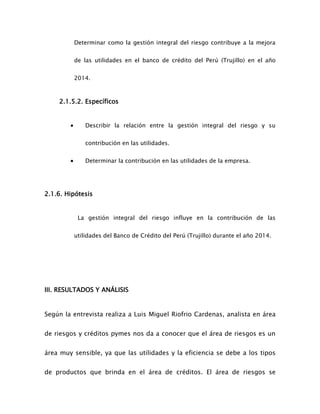 Determinar como la gestión integral del riesgo contribuye a la mejora
de las utilidades en el banco de crédito del Perú (Trujillo) en el año
2014.
2.1.5.2. Específicos
 Describir la relación entre la gestión integral del riesgo y su
contribución en las utilidades.
 Determinar la contribución en las utilidades de la empresa.
2.1.6. Hipótesis
La gestión integral del riesgo influye en la contribución de las
utilidades del Banco de Crédito del Perú (Trujillo) durante el año 2014.
III. RESULTADOS Y ANÁLISIS
Según la entrevista realiza a Luis Miguel Riofrio Cardenas, analista en área
de riesgos y créditos pymes nos da a conocer que el área de riesgos es un
área muy sensible, ya que las utilidades y la eficiencia se debe a los tipos
de productos que brinda en el área de créditos. El área de riesgos se
 
