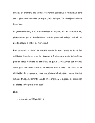 encarga de evaluar a los clientes de manera cualitativa y cuantitativa para
ver la probabilidad existe para que pueda cumplir con la responsabilidad
financiera.
La gestión de riesgos en el Banco tiene un impacto alto en las utilidades,
porque tiene que ver con la misma, porque gracias al trabajo realizado se
puede calcular el índice de morosidad.
Para disminuir el riesgo se maneja estrategia muy común en todas las
entidades financieras como la búsqueda del cliente por parte del analista,
pero el Banco mantiene su estrategia de pasar la evaluación por muchas
áreas para un mejor análisis. Se resume que el banco se basa en la
efectividad de sus procesos para su evaluación de riesgos. La contribución
sería un trabajo netamente basado en el análisis y la decisión de encontrar
un cliente con capacidad de pago.
LINK
http://youtu.be/PfQWeWGr33U
 