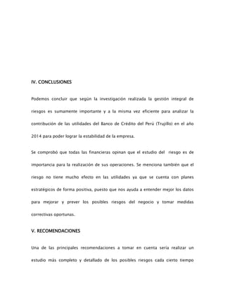 IV. CONCLUSIONES
Podemos concluir que según la investigación realizada la gestión integral de
riesgos es sumamente importante y a la misma vez eficiente para analizar la
contribución de las utilidades del Banco de Crédito del Perú (Trujillo) en el año
2014 para poder lograr la estabilidad de la empresa.
Se comprobó que todas las financieras opinan que el estudio del riesgo es de
importancia para la realización de sus operaciones. Se menciona también que el
riesgo no tiene mucho efecto en las utilidades ya que se cuenta con planes
estratégicos de forma positiva, puesto que nos ayuda a entender mejor los datos
para mejorar y prever los posibles riesgos del negocio y tomar medidas
correctivas oportunas.
V. RECOMENDACIONES
Una de las principales recomendaciones a tomar en cuenta sería realizar un
estudio más completo y detallado de los posibles riesgos cada cierto tiempo
 