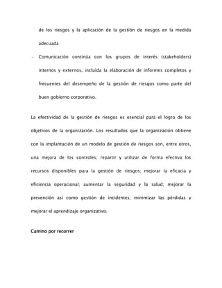 de los riesgos y la aplicación de la gestión de riesgos en la medida
adecuada
- Comunicación continúa con los grupos de interés (stakeholders)
internos y externos, incluida la elaboración de informes completos y
frecuentes del desempeño de la gestión de riesgos como parte del
buen gobierno corporativo.
La efectividad de la gestión de riesgos es esencial para el logro de los
objetivos de la organización. Los resultados que la organización obtiene
con la implantación de un modelo de gestión de riesgos son, entre otros,
una mejora de los controles; repartir y utilizar de forma efectiva los
recursos disponibles para la gestión de riesgos; mejorar la eficacia y
eficiencia operacional; aumentar la seguridad y la salud; mejorar la
prevención así como gestión de incidentes; minimizar las pérdidas y
mejorar el aprendizaje organizativo.
Camino por recorrer
 