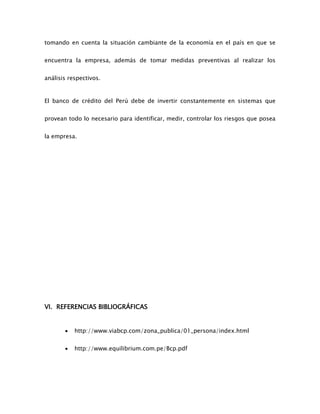 tomando en cuenta la situación cambiante de la economía en el país en que se
encuentra la empresa, además de tomar medidas preventivas al realizar los
análisis respectivos.
El banco de crédito del Perú debe de invertir constantemente en sistemas que
provean todo lo necesario para identificar, medir, controlar los riesgos que posea
la empresa.
VI. REFERENCIAS BIBLIOGRÁFICAS
 http://www.viabcp.com/zona_publica/01_persona/index.html
 http://www.equilibrium.com.pe/Bcp.pdf
 