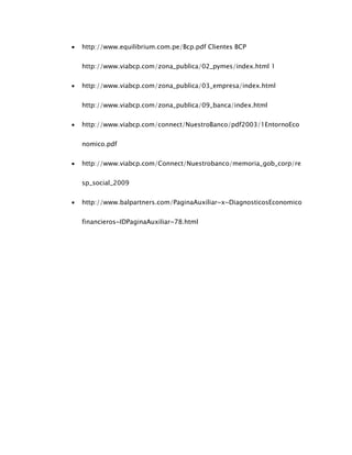  http://www.equilibrium.com.pe/Bcp.pdf Clientes BCP
http://www.viabcp.com/zona_publica/02_pymes/index.html 1
 http://www.viabcp.com/zona_publica/03_empresa/index.html
http://www.viabcp.com/zona_publica/09_banca/index.html
 http://www.viabcp.com/connect/NuestroBanco/pdf2003/1EntornoEco
nomico.pdf
 http://www.viabcp.com/Connect/Nuestrobanco/memoria_gob_corp/re
sp_social_2009
 http://www.balpartners.com/PaginaAuxiliar~x~DiagnosticosEconomico
financieros~IDPaginaAuxiliar~78.html
 